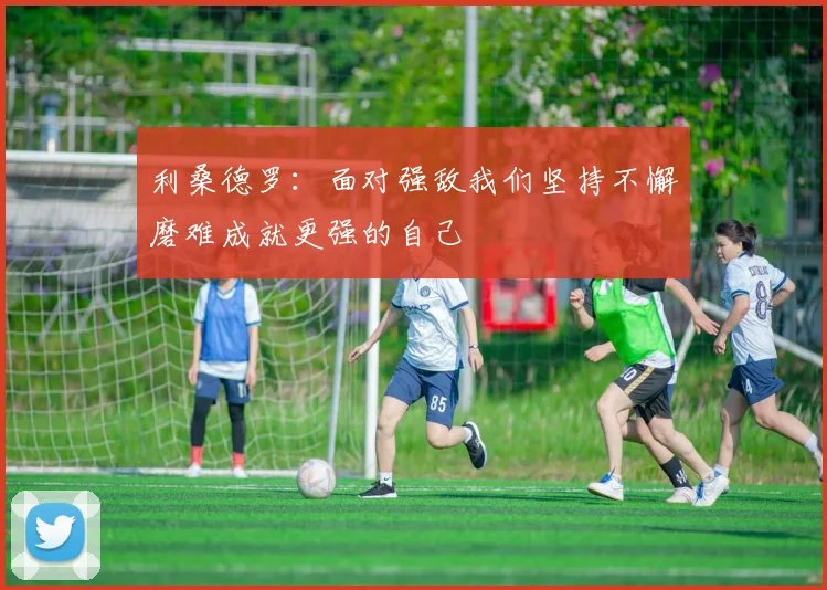 利桑德罗：面对强敌我们坚持不懈磨难成就更强的自己
