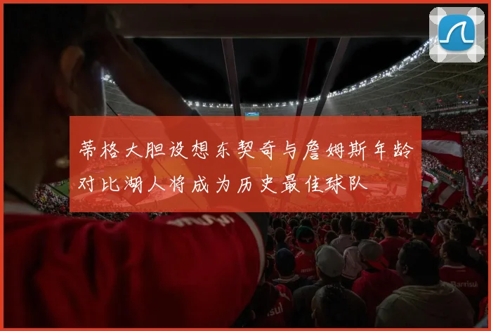 蒂格大胆设想东契奇与詹姆斯年龄对比湖人将成为历史最佳球队