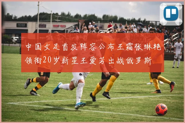 中国女足首发阵容公布王霜张琳艳领衔20岁新星王爱芳出战俄罗斯