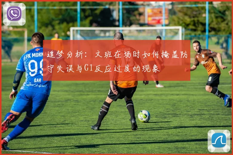 追梦分析：文班在场时如何掩盖防守失误与G1反应过度的现象