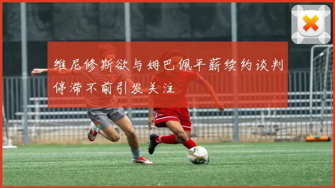 维尼修斯欲与姆巴佩平薪续约谈判停滞不前引发关注