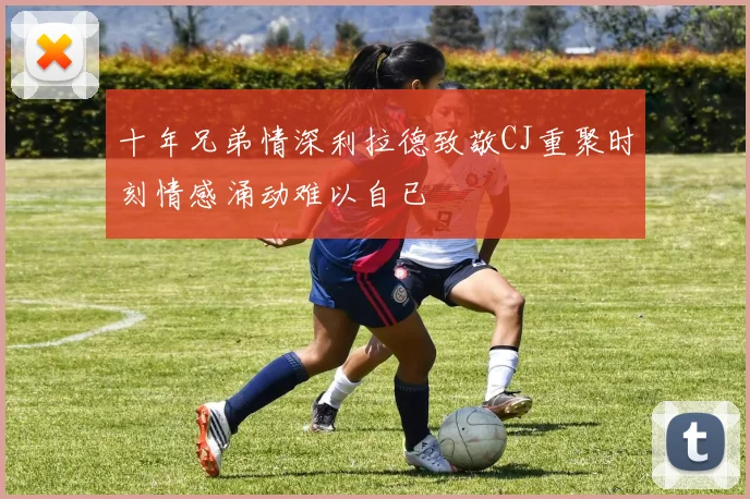 十年兄弟情深利拉德致敬CJ重聚时刻情感涌动难以自已