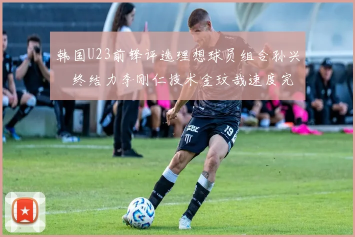 韩国U23前锋评选理想球员组合孙兴慜终结力李刚仁技术金玟哉速度完美融合