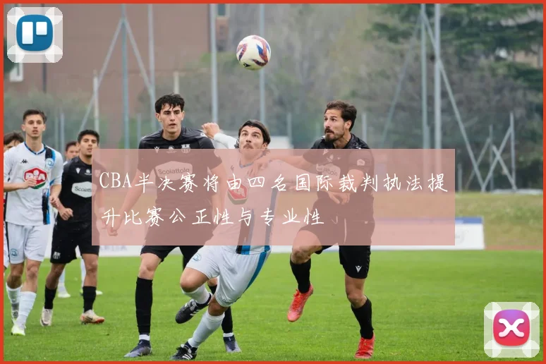 CBA半决赛将由四名国际裁判执法提升比赛公正性与专业性