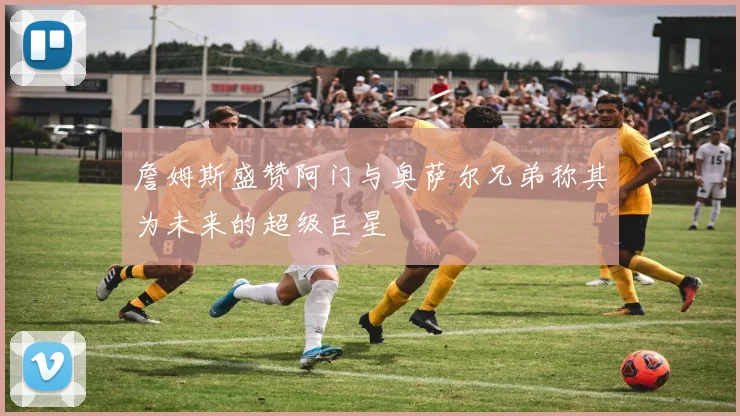 詹姆斯盛赞阿门与奥萨尔兄弟称其为未来的超级巨星