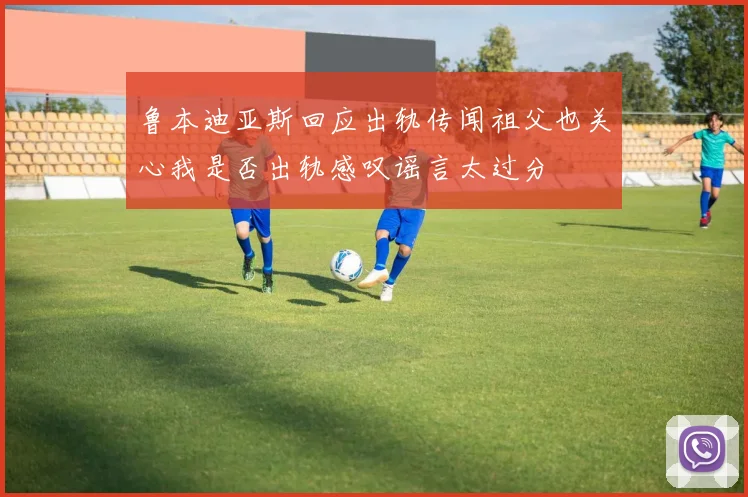 鲁本迪亚斯回应出轨传闻祖父也关心我是否出轨感叹谣言太过分
