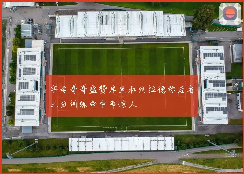 字母哥哥盛赞库里和利拉德称后者三分训练命中率惊人