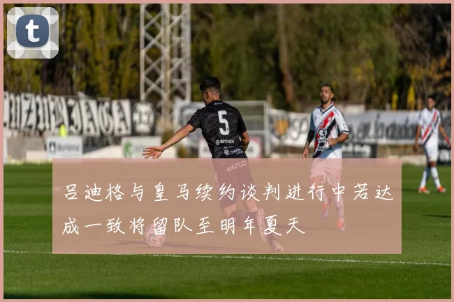 吕迪格与皇马续约谈判进行中若达成一致将留队至明年夏天