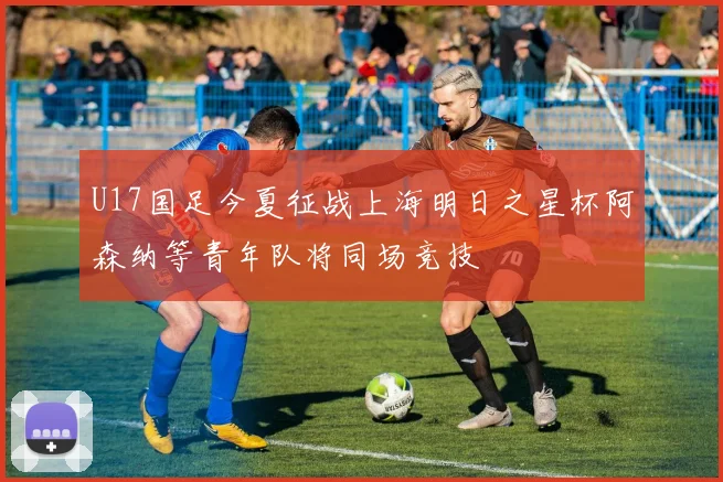 U17国足今夏征战上海明日之星杯阿森纳等青年队将同场竞技