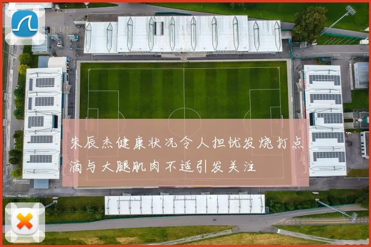 朱辰杰健康状况令人担忧发烧打点滴与大腿肌肉不适引发关注