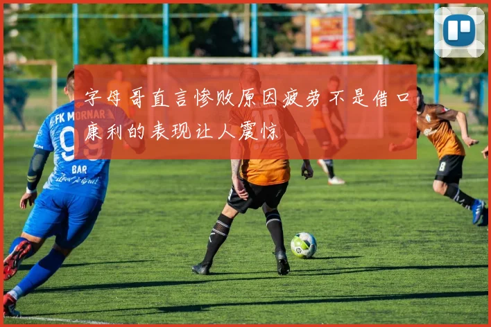 字母哥直言惨败原因疲劳不是借口康利的表现让人震惊