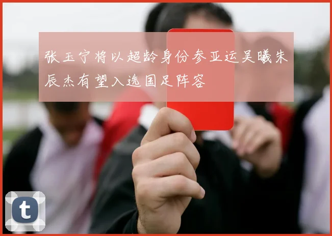 张玉宁将以超龄身份参亚运吴曦朱辰杰有望入选国足阵容