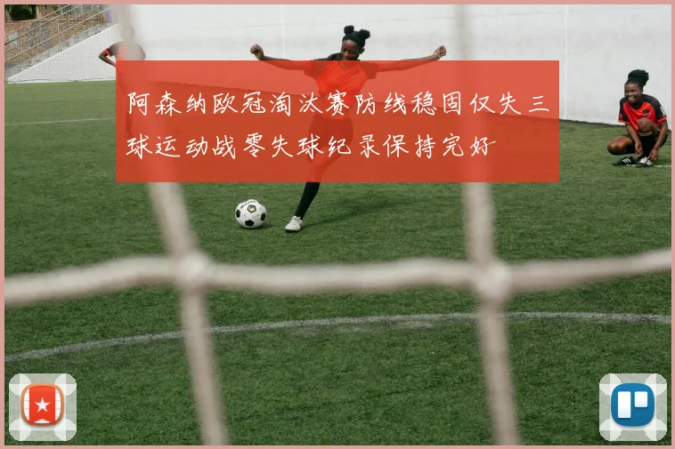 阿森纳欧冠淘汰赛防线稳固仅失三球运动战零失球纪录保持完好