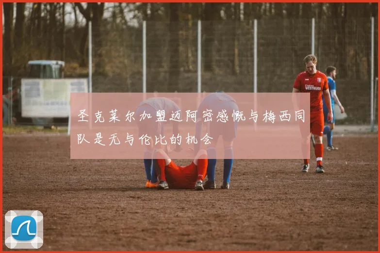圣克莱尔加盟迈阿密感慨与梅西同队是无与伦比的机会