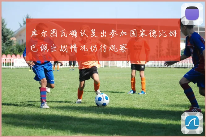 库尔图瓦确认复出参加国家德比姆巴佩出战情况仍待观察