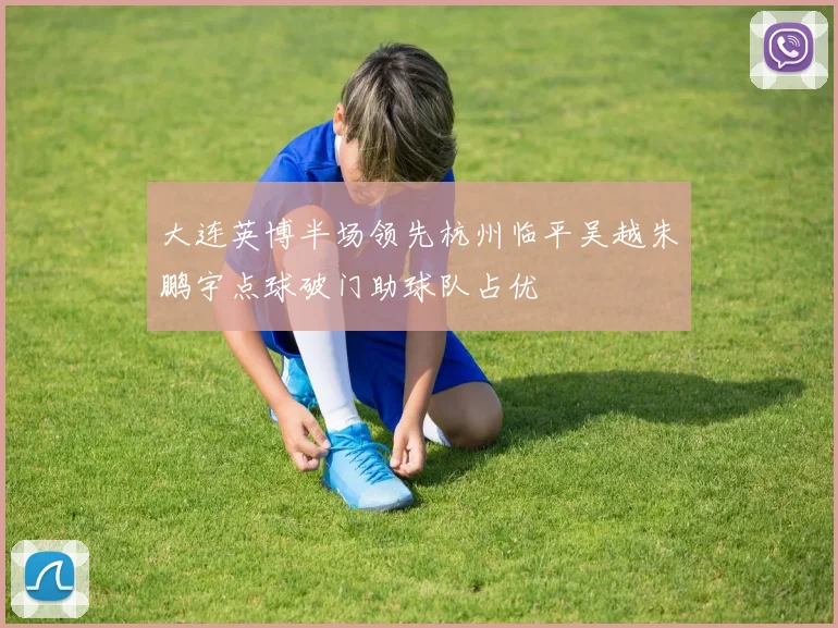 大连英博半场领先杭州临平吴越朱鹏宇点球破门助球队占优
