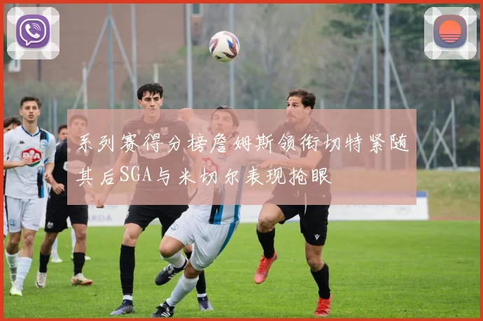 系列赛得分榜詹姆斯领衔切特紧随其后SGA与米切尔表现抢眼