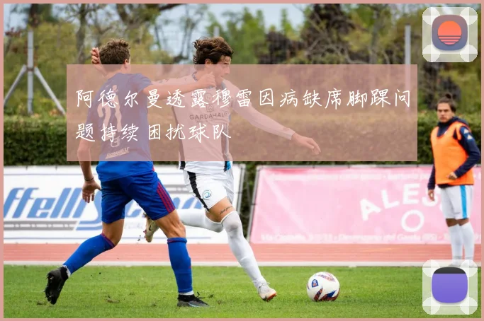 阿德尔曼透露穆雷因病缺席脚踝问题持续困扰球队