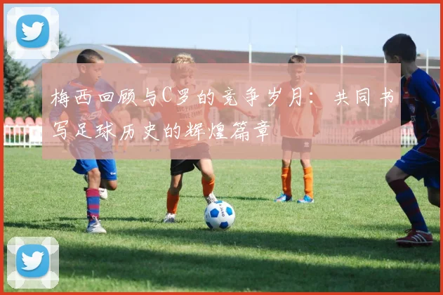 梅西回顾与C罗的竞争岁月：共同书写足球历史的辉煌篇章