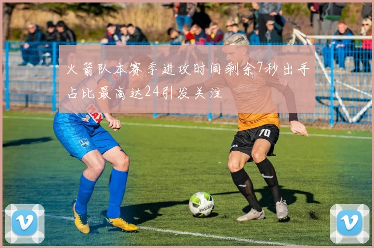 火箭队本赛季进攻时间剩余7秒出手占比最高达24引发关注