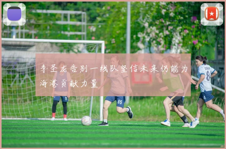 李圣龙告别一线队坚信未来仍能为海港贡献力量