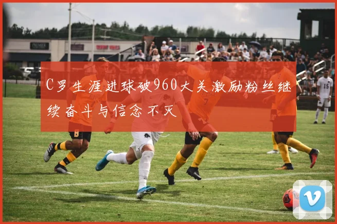 C罗生涯进球破960大关激励粉丝继续奋斗与信念不灭