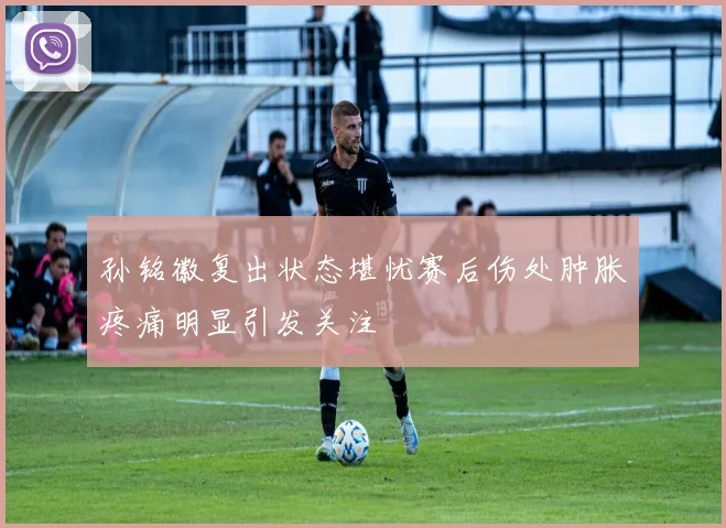 孙铭徽复出状态堪忧赛后伤处肿胀疼痛明显引发关注