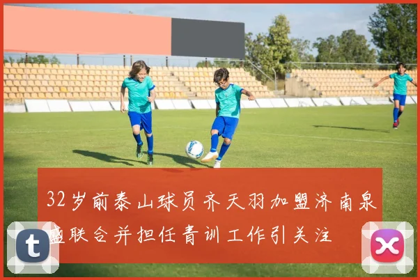 32岁前泰山球员齐天羽加盟济南泉盛联合并担任青训工作引关注