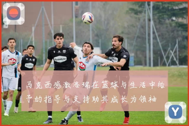 马克西感激洛瑞在篮球与生活中给予的指导与支持助其成长为领袖