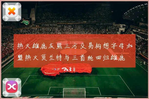 热火雄鹿灰熊三方交易构想字母加盟热火莫兰特与三首轮回归雄鹿