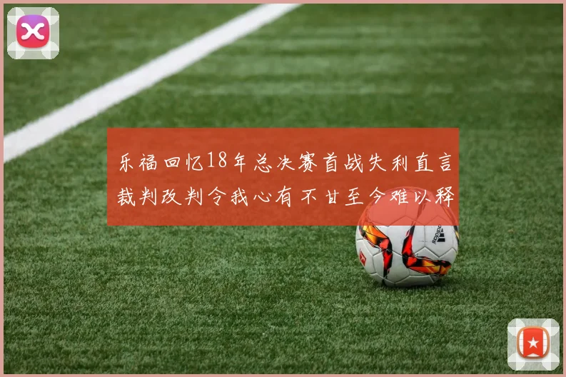 乐福回忆18年总决赛首战失利直言裁判改判令我心有不甘至今难以释怀